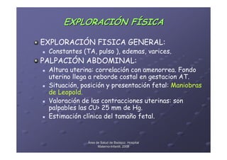 EXPLORACIÓN FÍSICA

EXPLORACIÓN FISICA GENERAL:
 Constantes (TA, pulso ), edemas, varices.
PALPACIÓN ABDOMINAL:
 Altura uterina: correlación con amenorrea. Fondo
 uterino llega a reborde costal en gestacion AT.
 Situación, posición y presentación fetal: Maniobras
 de Leopold.
 Valoración de las contracciones uterinas: son
 palpables las CU> 25 mm de Hg.
 Estimación clínica del tamaño fetal.


              Área de Salud de Badajoz. Hospital
                    Materno-Infantil. 2008
                    Materno-
 