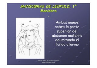 MANIOBRAS DE LEOPOLD. 1ª
           Maniobra
                      .
                               Ambas manos
                               sobre la parte
                                superior del
                             abdomen materno
                               delimitando el
                               fondo uterino



       Área de Salud de Badajoz. Hospital
             Materno-Infantil. 2008
             Materno-
 