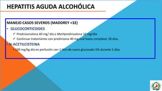 HEPATITIS AGUDA ALCOHÓLICA
MANEJO CASOS SEVEROS (MADDREY <32)
• GLUCOCORTICOIDES
 Prednisonolona 40 mg/ día o Metilprednisolona 32 mg/día
 Continuar tratamiento con prednisona 40 mg oral hasta completar 28 días.
• N-ACETILCISTEINA
• 100 mg/kg día en perfusión con 1 litro de suero glucosado 5% durante 5 días.
 