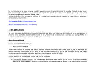 Es muy importante no hacer ninguna maniobra agresiva sobre el paciente durante el episodio sincopal, ya que como
hemos comentado se soluciona espontáneamente y podemos dañarle innecesariamente. Habrá que asegurarse que el
paciente respira espontáneamente y tiene pulso.
El tratamiento definitivo, para que el paciente no vuelva a tener más episodios sincopales, va a depender en cada caso
de la causa que lo produzca.
http://www.saludalia.com/urgencias/sincope
http://es.wikipedia.org/wiki/S%C3%ADncope
Crisis convulsivas
La crisis convulsiva es la disfunción cerebral repentina que hace que la persona se desplome, tenga convulsiones o
presente otras anomalías de carácter temporal en el funcionamiento cerebral, que a menudo van acompañadas de
cambios en el nivel de conciencia o de pérdidas de la conciencia.
Tipos de convulsiones
Existen varios tipos de convulsiones:
o Convulsiones focales:
Tienen lugar cuando se produce una función eléctrica cerebral anormal en una o más zonas de uno de los lados del
cerebro, se puede experimentar un aura antes de que ocurra la convulsión. Un aura es una sensación extraña, que puede
consistir en cambios visuales, anomalías auditivas o cambios en el sentido del olfato.
Existen dos tipos de convulsiones focales, que son los siguientes:
 Convulsiones focales simples: Las convulsiones típicamente duran menos de un minuto. Si el funcionamiento
anormal del cerebro es en el lóbulo occipital se puede sufrir alteraciones de la vista. La actividad de la convulsión
 