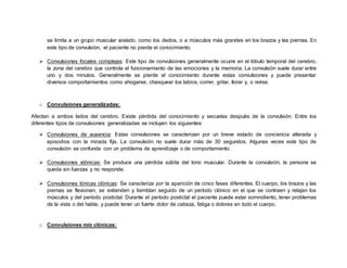se limita a un grupo muscular aislado, como los dedos, o a músculos más grandes en los brazos y las piernas. En
este tipo de convulsión, el paciente no pierde el conocimiento.
 Convulsiones focales complejas: Este tipo de convulsiones generalmente ocurre en el lóbulo temporal del cerebro,
la zona del cerebro que controla el funcionamiento de las emociones y la memoria. La convulsión suele durar entre
uno y dos minutos. Generalmente se pierde el conocimiento durante estas convulsiones y puede presentar
diversos comportamientos como ahogarse, chasquear los labios, correr, gritar, llorar y, o reírse.
o Convulsiones generalizadas:
Afectan a ambos lados del cerebro. Existe pérdida del conocimiento y secuelas después de la convulsión. Entre los
diferentes tipos de convulsiones generalizadas se incluyen los siguientes:
 Convulsiones de ausencia: Estas convulsiones se caracterizan por un breve estado de conciencia alterada y
episodios con la mirada fija. La convulsión no suele durar más de 30 segundos. Algunas veces este tipo de
convulsión se confunde con un problema de aprendizaje o de comportamiento.
 Convulsiones atónicas: Se produce una pérdida súbita del tono muscular. Durante la convulsión, la persona se
queda sin fuerzas y no responde.
 Convulsiones tónicas clónicas: Se caracteriza por la aparición de cinco fases diferentes. El cuerpo, los brazos y las
piernas se flexionan, se extienden y tiemblan seguido de un período clónico en el que se contraen y relajan los
músculos y del período postictal. Durante el período postictal el paciente puede estar somnoliento, tener problemas
de la vista o del habla, y puede tener un fuerte dolor de cabeza, fatiga o dolores en todo el cuerpo.
o Convulsiones mío clónicas:
 