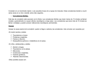 Consisten en un movimiento rápido o una sacudida brusca de un grupo de músculos. Estas convulsiones tienden a ocurrir
varias veces en un día o durante varios días seguidos.
o Convulsiones febriles:
Este tipo de convulsión está asociado con la fiebre. Las convulsiones febriles que duran menos de 15 minutos se llaman
simples y generalmente no causan efectos neurológicos a largo plazo. Las convulsiones que duran más de 15 minutos se
llaman complejas y pueden producir alteraciones neurológicas permanentes.
Causas
Aunque la causa exacta de la convulsión puede no llegar a saberse, las convulsiones más comunes son causadas por:
-En recién nacidos y bebés:
 Traumatismos al nacer.
 Problemas congénitos.
 Fiebres e infección.
 Desequilibrios químicos o metabólicos en el cuerpo.
-En niños, adolescentes y adultos:
 Alcohol o drogas.
 Traumatismo en la cabeza.
 Infecciones.
 Condiciones congénitas.
 Factores genéticos.
  Razones desconocidas.
-Otras posibles causas son:
 