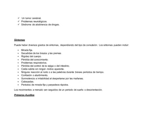   Un tumor cerebral.
 Problemas neurológicos.
 Síndrome de abstinencia de drogas.
Síntomas
Puede haber diversos grados de síntomas, dependiendo del tipo de convulsión. Los síntomas pueden incluir:
 Mirada fija.
 Sacudidas de los brazos y las piernas
 Rigidez del cuerpo.
 Pérdida del conocimiento.
 Problemas respiratorios.
 Pérdida del control de la vejiga o del intestino.
 Caída súbita sin ningún motivo aparente.
 Ninguna reacción al ruido o a las palabras durante breves períodos de tiempo.
 Confusión o aturdimiento.
 Somnolencia e irritabilidad al despertarse por las mañanas.
 Cabezadas.
 Períodos de mirada fija y parpadeos rápidos.
Los movimientos a menudo van seguidos de un período de sueño o desorientación.
Primeros Auxilios
 