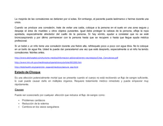La mayoría de las convulsiones se detienen por sí solas. Sin embargo, el paciente puede lastimarse o herirse durante una
crisis.
Cuando se produce una convulsión, trate de evitar una caída, coloque a la persona en el suelo en una zona segura y
despeje el área de muebles u otros objetos punzantes. Igual debe proteger la cabeza de la persona, afloje la ropa
apretada, especialmente alrededor del cuello de la persona. Si hay vómito, ayudar a constatar que no se esté
broncoaspirando y por último permanecer con la persona hasta que se recupere o hasta que llegue ayuda médica
profesional.
Si un bebé o un niño tiene una convulsión durante una fiebre alta, refrésquelo poco a poco con agua tibia. No lo coloque
en un baño de agua fría. Usted le puede dar paracetamol una vez que esté despierto, especialmente si el niño ha tenido
convulsiones febriles antes.
http://www.abchospital.com/turismo-medico/informacion-adicional/centro-neurologico/Crisis_Convulsivas.pdf
http://www.nlm.nih.gov/medlineplus/spanish/ency/article/003200.htm
http://kidshealth.org/parent/en_espanol/medicos/seizure_esp.html
Estado de Choque
Es una afección potencialmente mortal que se presenta cuando el cuerpo no está recibiendo un flujo de sangre suficiente,
lo cual puede causar daño en múltiples órganos. Requiere tratamiento médico inmediato y puede empeorar muy
rápidamente.
Causas
Puede ser ocasionado por cualquier afección que reduzca el flujo de sangre como:
 Problemas cardíacos
 Reducción de la volemia
 Cambios en los vasos sanguíneos
 