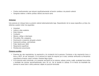  Ciertos medicamentos que reducen significativamente la función cardíaca o la presión arterial
 Sangrado externo o interno profuso debido una lesión seria
Síntomas
Una persona en choque tiene su presión arterial extremadamente baja. Dependiendo de la causa específica y el tipo, los
síntomas pueden incluir los siguientes:
 Ansiedad
 Labios y uñas azulados
 Dolor torácico
 Confusión
 Mareos, vértigo o desmayos
 Piel pálida, fría y pegajosa
 Disminución o ausencia del gasto urinario
 Sudoración profusa, piel húmeda
 Pulso rápido pero débil
 Respiración superficial
 Pérdida del conocimiento
Primeros auxilios
 Examine las vías respiratorias, la respiración y la circulación de la persona. Comience a dar respiración boca a
boca y RCP, de ser necesario. Si la persona es capaz de respirar por sí sola, continúe verificando su frecuencia
respiratoria al menos cada 5 minutos mientras llega ayuda.
 Si la persona está consciente y no presenta una lesión en la columna, cabeza, pierna, cuello, acuéstela boca arriba
y levántele las piernas aproximadamente unos 30 cm. No le levante la cabeza. Si el hecho de levantarle las
piernas le causa dolor o daño potencial, déjela en posición horizontal.
 