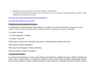  Mantenga a la persona caliente y cómoda y aflójele la ropa estrecha.
 Si la persona vomita gírele la cabeza hacia un lado para que no se ahogue. Haga esto siempre y cuando no haya
sospecha de una lesión de columna.
http://www.nlm.nih.gov/medlineplus/spanish/ency/article/000039.htm
http://www.farmaciasdesimilares.cl/shock.html
Clasificacióndel estado delchoque
La clasificación del estado de choque puede realizarse de acuerdo a sus causas primordiales, el choque se presenta
cuando el cuerpo no está recibiendo un flujo de sangre suficiente, los órganos encargados de esto son:
• El corazón: la bomba
• Los vasos sanguíneos: la tubería
• La sangre: el contenido
Cuando alguno de estos tres componentes falla causa un determinado tipo de estado de choque.
Falla Cardiaca: Choque Cardiogénico
Falla de los Vasos Sanguíneos: Choque Distributivo
Pérdida de volumen: Choque Hipovolémico
1.-Choque Hipovolémico
Es el choque más frecuente por trauma. Puede deberse primordialmente a pérdida de sangre o pérdida hidrosalina por
vómito, sudor o diarrea. Debido a la pérdida de volumen se pierde presión dentro del sistema cardiovascular situación
que disminuye la perfusión cerebral causando ansiedad, el cuerpo reacciona a la pérdida de presión y falta de irrigación
 