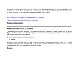 Es causado por problemas cardiacos tales como el infarto y es rara vez es identificado por no profesionales. Los signos
son similares a los del choque hipovolémico, la baja de presión arterial es temprana. En cualquier paciente con síntomas
de estado de choque y dolor en el pecho debe sospecharse este tipo de choque.
file:///C:/Users/GAD%20CHAIREZ/Downloads/Estado_de_Choque.pdf
http://www.slideshare.net/Alejandinho/shock-y-homeostasis
Manejo Pre hospitalario
-------------------------------------------------------------------------------------------------------------------------------------------
Mordeduras o Picaduras de Animales
Frecuentemente se producen picaduras o mordeduras de animales que pueden inocular distintos tipos de veneno.
Algunos de ellos son tóxicos para el hombre en general, pero otros solo revisten peligro para aquellas personas que sean
alérgicas a un determinado veneno animal.
Se pueden clasificar a los animales venenosos en:
 Reptiles
Se produce por la mordedura que se origina al intentar coger estos reptiles, pero también se puede dar de manera
accidental. La gravedad de la mordedura está en relación con la potencia del veneno, la cantidad del mismo y el peso,
patología previa y zona de la inoculación de la persona afectada.
Síntomas
 