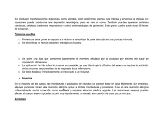 Se producen manifestaciones digestivas, como vómitos, dolor abdominal, diarrea, sed intensa y tendencia al choque. En
ocasiones puede producirse una depresión neurológica, pero es raro el coma. También pueden aparecer arritmias
cardíacas, cefaleas, trastornos respiratorios y otras sintomatologías de gravedad. Este grave cuadro suele durar 36 horas
de evolución.
Primeros auxilios
1. Primero se debe poner en reposo a la víctima e inmovilizar la parte afectada en una postura cómoda.
2. Se desinfecta la herida utilizando antisépticos locales.
3. Se pone una liga que comprima ligeramente el miembro afectado por la picadura por encima del lugar de
inoculación del veneno.
4. La aplicación de frío sobre la zona es aconsejable, ya que disminuye la difusión del veneno e inactiva la actividad
de las enzimas responsables de la respuesta local inflamatoria.
5. Se debe trasladar inmediatamente al intoxicado a un hospital.
 Insectos
En la mayoría de los casos, las mordeduras y picaduras de insectos se pueden tratar en casa fácilmente. Sin embargo,
algunas personas tienen una reacción alérgica grave a dichas mordeduras y picaduras. Esta es una reacción alérgica
potencialmente mortal conocida como anafilaxia y requiere atención médica urgente. Las reacciones severas pueden
afectar al cuerpo entero y pueden ocurrir muy rápidamente, a menudo en cuestión de unos pocos minutos.
Síntomas
 