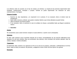 Los síntomas varían de acuerdo con el tipo de insecto y el individuo. La mayoría de las personas experimentan dolor
localizado, enrojecimiento, hinchazón o picazón. También se puede experimentar una sensación de ardor,
entumecimiento u hormigueo.
Primeros Auxilios
1. Examine las vías respiratorias y la respiración de la persona. Si es necesario, llame al número local de
emergencias.
2. Quite anillos cercanos y artículos que puedan complicar debido a que el área afectada se puede hinchar.
3. Utilice el estuche de primeros auxilios.
4. Si es necesario, trate a la persona en caso de señales de choque y acompáñela hasta que llegue la asistencia
médica.
 Arácnidos
Arañas
No acostumbran picar a seres humanos excepto en casos extremos o cuando se ven amenazadas.
Síntomas
El dolor suele aparecer pocos momentos después de la misma, acompañándose de una reacción inflamatoria local,
alrededor de una zona cianótica. Rara vez provocarían más síntomas, como hinchazón del miembro afectado, dolor de
cabeza, náuseas o dolores articulares.
Tratamiento
El tratamiento debe consistir en la aplicación de frío en la zona de la picadura, corticoides y antihistamínicos de forma
tópica, según la edad y la evolución del paciente, y analgésicos contra el dolor de forma tópica o vía general.
Escorpión
 