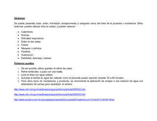 Síntomas
Se puede presentar dolor, ardor, hinchazón, enrojecimiento o sangrado cerca del área de la picadura o mordedura. Otros
síntomas pueden afectar todo el cuerpo y pueden abarcar:
 Calambres
 Diarrea
 Dificultad respiratoria
 Dolor en las axilas
 Fiebre
 Náuseas o vómitos
 Parálisis
 Sudoración
 Debilidad, desmayo, mareos
Primeros auxilios
1. De ser posible, utilice guantes al retirar las púas.
2. Retire tentáculos o púas con una toalla.
3. Lave el área con agua salada.
4. Sumerja la herida en agua tan caliente como el paciente pueda soportar durante 30 a 90 minutos.
5. Para otros tipos de mordeduras y picaduras, se recomienda la aplicación de vinagre o una solución de agua con
ablandador de carnes para neutralizar el veneno.
http://www.nlm.nih.gov/medlineplus/spanish/ency/article/000032.htm
http://www.nlm.nih.gov/medlineplus/spanish/ency/article/000033.htm
http://www.proteccioncivil.org/catalogo/carpeta02/carpeta24/vademecum12/vdm013.htm#1304a
 