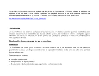 En la inyección intradérmica la aguja penetra solo en la piel en un ángulo de 15 gramos paralelo al antebrazo. La
inyección ha de ser lenta y, si es correcta, aparecerá una pequeña lesión en la piel en el punto de inyección que
desaparece espontáneamente en 10 minutos. El producto biológico será absorbido de forma lenta y local.
http://es.wikipedia.org/wiki/Inyecci%C3%B3n_(medicina)
Quemaduras
Una quemadura es una lesión en los tejidos del cuerpo causada por el calor, sustancias químicas, electricidad, rayos
solares o radiaciones. Las escaldaduras por líquidos calientes y vapor, los incendios en edificios y los líquidos y gases
inflamables son las causas más comunes de las quemaduras. Otro tipo de quemadura es la causada por inhalación de
humo o partículas tóxicas.
Clasificación de quemaduras por su profundidad:
Primer grado
Las quemaduras de primer grado se limitan a la capa superficial de la piel epidermis. Este tipo de quemadura
generalmente las causa una larga exposición al sol o exposición instantánea a otra forma de calor como planchas,
líquidos calientes, etc.
Estas quemaduras provocan:
 Ampollas intradérmicas.
 Enrojecimiento de la piel, piel seca.
 Descamación y destrucción de las capas superficiales o sólo enrojecimiento.
 