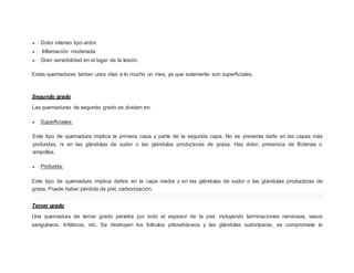  Dolor intenso tipo ardor.
 Inflamación moderada.
 Gran sensibilidad en el lugar de la lesión.
Estas quemaduras tardan unos días a lo mucho un mes, ya que solamente son superficiales.
Segundo grado
Las quemaduras de segundo grado se dividen en:
 Superficiales:
Este tipo de quemadura implica la primera capa y parte de la segunda capa. No se presenta daño en las capas más
profundas, ni en las glándulas de sudor o las glándulas productoras de grasa. Hay dolor, presencia de flictenas o
ampollas.
 Profunda:
Este tipo de quemadura implica daños en la capa media y en las glándulas de sudor o las glándulas productoras de
grasa. Puede haber pérdida de piel, carbonización.
Tercer grado
Una quemadura de tercer grado penetra por todo el espesor de la piel, incluyendo terminaciones nerviosas, vasos
sanguíneos, linfáticos, etc. Se destruyen los folículos pilosebáceos y las glándulas sudoríparas, se compromete la
 