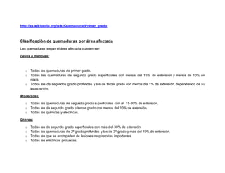 http://es.wikipedia.org/wiki/Quemadura#Primer_grado
Clasificación de quemaduras por área afectada
Las quemaduras según el área afectada pueden ser:
Leves o menores:
o Todas las quemaduras de primer grado.
o Todas las quemaduras de segundo grado superficiales con menos del 15% de extensión y menos de 10% en
niños.
o Todos las de segundos grado profundas y las de tercer grado con menos del 1% de extensión, dependiendo de su
localización.
Moderadas:
o Todas las quemaduras de segundo grado superficiales con un 15-30% de extensión.
o Todas las de segundo grado o tercer grado con menos del 10% de extensión.
o Todas las químicas y eléctricas.
Graves:
o Todas las de segundo grado superficiales con más del 30% de extensión.
o Todas las quemaduras de 2º grado profundas y las de 3º grado y más del 10% de extensión.
o Todas las que se acompañen de lesiones respiratorias importantes.
o Todas las eléctricas profundas.
 