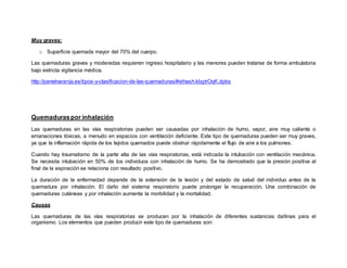 Muy graves:
o Superficie quemada mayor del 70% del cuerpo.
Las quemaduras graves y moderadas requieren ingreso hospitalario y las menores pueden tratarse de forma ambulatoria
bajo estricta vigilancia médica.
http://panelnaranja.es/tipos-y-clasificacion-de-las-quemaduras/#sthash.kbgtrOqK.dpbs
Quemaduraspor inhalación
Las quemaduras en las vías respiratorias pueden ser causadas por inhalación de humo, vapor, aire muy caliente o
emanaciones tóxicas, a menudo en espacios con ventilación deficiente. Este tipo de quemaduras pueden ser muy graves,
ya que la inflamación rápida de los tejidos quemados puede obstruir rápidamente el flujo de aire a los pulmones.
Cuando hay traumatismo de la parte alta de las vías respiratorias, está indicada la intubación con ventilación mecánica.
Se necesita intubación en 50% de los individuos con inhalación de humo. Se ha demostrado que la presión positiva al
final de la espiración se relaciona con resultado positivo.
La duración de la enfermedad depende de la extensión de la lesión y del estado de salud del individuo antes de la
quemadura por inhalación. El daño del sistema respiratorio puede prolongar la recuperación. Una combinación de
quemaduras cutáneas y por inhalación aumenta la morbilidad y la mortalidad.
Causas
Las quemaduras de las vías respiratorias se producen por la inhalación de diferentes sustancias dañinas para el
organismo. Los elementos que pueden producir este tipo de quemaduras son:
 