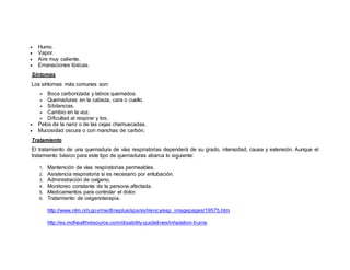  Humo.
 Vapor.
 Aire muy caliente.
 Emanaciones tóxicas.
Síntomas
Los síntomas más comunes son:
 Boca carbonizada y labios quemados.
 Quemaduras en la cabeza, cara o cuello.
 Sibilancias.
 Cambio en la voz.
 Dificultad al respirar y tos.
 Pelos de la nariz o de las cejas chamuscadas.
 Mucosidad oscura o con manchas de carbón.
Tratamiento
El tratamiento de una quemadura de vías respiratorias dependerá de su grado, intensidad, causa y extensión. Aunque el
tratamiento básico para este tipo de quemaduras abarca lo siguiente:
1. Mantención de vías respiratorias permeables.
2. Asistencia respiratoria si es necesario por entubación.
3. Administración de oxígeno.
4. Monitoreo constante de la persona afectada.
5. Medicamentos para controlar el dolor.
6. Tratamiento de oxigenoterapia.
http://www.nlm.nih.gov/medlineplus/spanish/ency/esp_imagepages/19575.htm
http://es.mdhealthresource.com/disability-guidelines/inhalation-burns
 