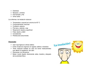  Debilidad
 Náuseas y vómitos
 Piel húmeda y fría
 Orina turbia
Los síntomas de insolación abarcan:
 Temperatura corporal por encima de 40° C
 Comportamiento irracional
 Confusión extrema
 Piel seca, caliente y roja
 Respiración rápida y superficial
 Pulso rápido y débil
 Convulsiones
 Pérdida del conocimiento
Prevención
 Usar ropa ligera en climas cálidos
 Evitar el ejercicio vigoroso en lugares cálidos o húmedos
 Tener especial cuidado en caso de tomar medicamentos
que alteran la regulación del calor
 Descansar con frecuencia
 Beber mucho líquido diariamente antes, durante y después
de la actividad física
 