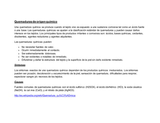 Quemadurasde origen químico
Una quemadura química se produce cuando el tejido vivo es expuesto a una sustancia corrosiva tal como un ácido fuerte
o una base. Las quemaduras químicas se ajustan a la clasificación estándar de quemaduras y pueden causar daños
intensos en los tejidos. Los principales tipos de productos irritantes o corrosivos son: ácidos, bases químicas, oxidantes,
disolventes, agentes reductores y agentes alquilantes.
Las quemaduras químicas pueden:
 No necesitar fuentes de calor.
 Ocurrir inmediatamente al contacto.
 Ser extremadamente dolorosas.
 No ser evidentes o notables de inmediato.
 Difundirse y dañar la estructura del tejido y la superficie de la piel sin daño evidente inmediato.
Síntomas
Los síntomas exactos de una quemadura química dependen de los productos químicos involucrados. Los síntomas
pueden ser picazón, decoloración u oscurecimiento de la piel, sensación de quemadura, dificultades para respirar,
expectorar sangre y/o necrosis de los tejidos.
Causas
Fuentes comunes de quemaduras químicas son el ácido sulfúrico (H2SO4), el ácido clorhídrico (HCl), la soda cáustica
(NaOH), la cal viva (CaO), y el nitrato de plata (AgNO3).
http://es.wikipedia.org/wiki/Quemadura_qu%C3%ADmica
 