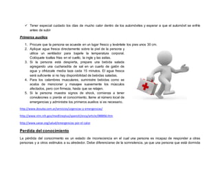  Tener especial cuidado los días de mucho calor dentro de los automóviles y esperar a que el automóvil se enfríe
antes de subir
Primeros auxilios
1. Procure que la persona se acueste en un lugar fresco y levántele los pies unos 30 cm.
2. Aplique agua fresca directamente sobre la piel de la persona y
utilice un ventilador para bajarle la temperatura corporal.
Colóquele toallas frías en el cuello, la ingle y las axilas.
3. Si la persona está despierta, prepare una bebida salada
agregando una cucharadita de sal en un cuarto de galón de
agua y ofrézcale media taza cada 15 minutos. El agua fresca
será suficiente si no hay disponibilidad de bebidas saladas.
4. Para los calambres musculares, suministre bebidas como se
acaba de mencionar y masajee suavemente los músculos
afectados, pero con firmeza, hasta que se relajen.
5. Si la persona muestra signos de shock, comienza a tener
convulsiones o pierde el conocimiento, llame al número local de
emergencias y administre los primeros auxilios si es necesario.
http://www.dosuba.com.ar/servicios/urgencias-y-emergencias/
http://www.nlm.nih.gov/medlineplus/spanish/ency/article/000056.htm
http://www.sanar.org/salud/emergencias-por-el-calor
Perdida del conocimiento
La pérdida del conocimiento es un estado de inconsciencia en el cual una persona es incapaz de responder a otras
personas y a otros estímulos a su alrededor. Debe diferenciarse de la somnolencia, ya que una persona que está dormida
 
