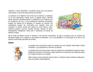 responde a ruidos estridentes o sacudidas suaves, pero una persona
inconsciente no reacciona ante este tipo de estímulos.
La epilepsia es el trastorno más común que se observa. La epilepsia
no es una enfermedad. Puede ocurrir a cualquier edad y también
puede disminuir espontáneamente. La epilepsia es una condición que
se caracteriza por dos o más convulsiones repentinas recurrentes.
Aunque las causas de la epilepsia no siempre se conocen, las
convulsiones pueden ser provocadas por cualquier cosa que
incapacite la función normal del cerebro tal como trauma, tumor,
infección, genética, derrame cerebral, lesiones, lesiones al nacer,
desequilibrios metabólicos, fiebre alta o sobredosis de toxinas de
alcohol o drogas.
No se debe suministrar comida ni bebidas a una persona inconsciente, no deje a la persona sola, no coloque una
almohada debajo de la cabeza de una persona inconsciente, y no le dé palmadas ni le eche agua en la cara a una
persona inconsciente para tratar de revivirla.
Causas
La pérdida del conocimiento puede ser causada por casi cualquier enfermedad o lesión
importante, o por drogadicción y consumo de alcohol.
La pérdida del conocimiento breve suele ser causada por deshidratación, glucemia baja o
hipotensión temporal. Sin embargo, puede también ser ocasionada por problemas serios
en el sistema nervioso o el corazón.
Otras causas de los desmayos abarcan hacer un esfuerzo intenso durante la defecación,
toser muy fuerte o hiperventilación.
 