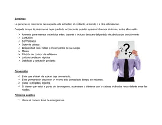 Síntomas
La persona no reacciona, no responde a la actividad, al contacto, al sonido o a otra estimulación.
Después de que la persona se haya quedado inconsciente pueden aparecer diversos síntomas, entre ellos están:
 Amnesia para eventos sucedidos antes, durante o incluso después del período de pérdida del conocimiento
 Confusión
 Somnolencia
 Dolor de cabeza
 Incapacidad para hablar o mover partes de su cuerpo
 Mareo
 Pérdida del control de esfínteres
 Latidos cardíacos rápidos
 Debilidad y confusión profunda
Prevención
 Evite que el nivel de azúcar baje demasiado.
 Evite permanecer de pie en un mismo sitio demasiado tiempo sin moverse.
 Tome suficientes líquidos.
 Si siente que está a punto de desmayarse, acuéstese o siéntese con la cabeza inclinada hacia delante entre las
rodillas.
Primeros auxilios
1. Llame al número local de emergencias.
 