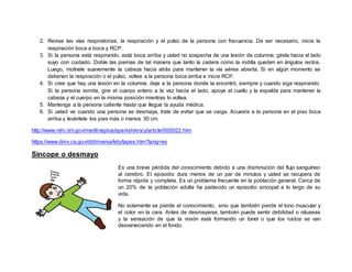 2. Revise las vías respiratorias, la respiración y el pulso de la persona con frecuencia. De ser necesario, inicie la
respiración boca a boca y RCP.
3. Si la persona está respirando, está boca arriba y usted no sospecha de una lesión de columna, gírela hacia el lado
suyo con cuidado. Doble las piernas de tal manera que tanto la cadera como la rodilla queden en ángulos rectos.
Luego, inclínele suavemente la cabeza hacia atrás para mantener la vía aérea abierta. Si en algún momento se
detienen la respiración o el pulso, voltee a la persona boca arriba e inicie RCP.
4. Si cree que hay una lesión en la columna, deje a la persona donde la encontró, siempre y cuando siga respirando.
Si la persona vomita, gire el cuerpo entero a la vez hacia el lado, apoye el cuello y la espalda para mantener la
cabeza y el cuerpo en la misma posición mientras lo voltea.
5. Mantenga a la persona caliente hasta que llegue la ayuda médica.
6. Si usted ve cuando una persona se desmaya, trate de evitar que se caiga. Acueste a la persona en el piso boca
arriba y levántele los pies más o menos 30 cm.
http://www.nlm.nih.gov/medlineplus/spanish/ency/article/000022.htm
https://www.dmv.ca.gov/dl/driversafety/lapes.htm?lang=es
Sincope o desmayo
Es una breve pérdida del conocimiento debido a una disminución del flujo sanguíneo
al cerebro. El episodio dura menos de un par de minutos y usted se recupera de
forma rápida y completa. Es un problema frecuente en la población general. Cerca de
un 20% de la población adulta ha padecido un episodio sincopal a lo largo de su
vida.
No solamente se pierde el conocimiento, sino que también pierde el tono muscular y
el color en la cara. Antes de desmayarse, también puede sentir debilidad o náuseas
y la sensación de que la visión está formando un túnel o que los ruidos se van
desvaneciendo en el fondo.
 