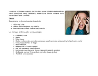 En algunas ocasiones la pérdida de conciencia no es completa denominándose
cuadro presincopal: mareo, debilidad y sensación de pérdida inminente de la
conciencia sin llegar a perderla.
Causas
Generalmente los desmayos se dan después de:
 Toser muy fuerte.
 Defecar, especialmente si hay esfuerzo.
 Estar parado en un lugar durante mucho tiempo.
Los desmayos también pueden ser causados por:
 Estrés emocional
 Miedo
 Dolor intenso
 Ciertos medicamentos, como los que se usan para la ansiedad, la depresión y la hipertensión arterial
 Consumo de alcohol o de drogas
 Hiperventilación
 Nivel bajo de azúcar en la sangre
 Una baja súbita en la presión arterial
 Incorporarse repentinamente desde una posición estando acostado
 Cardiopatía- como el ritmo cardíaco anormal o ataque cardíaco
 Accidente cerebrovascular
 