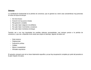 Síntomas
La manifestación fundamental es la pérdida de conciencia, que en general va a tener unas características muy parecidas
en todos los tipos de síncope:
1. De inicio brusco
2. Duración de muy pocos minutos
3. Recuperación completa
4. No suele haber relajación de esfínteres
5. No suele haber movimientos convulsivos
6. No suele haber mordedura de lengua
También van a ser muy importantes los posibles síntomas acompañantes, casi siempre previos a la pérdida de
conciencia, y que van a depender de la causa que origina el desmayo, algunos de estos son:
o Dolor torácico
o Palpitaciones
o Sudoración profusa
o Cefalea
o Mareo e inestabilidad
o Dificultad respiratoria
El episodio sincopal como tal no tiene tratamiento específico, ya que hay recuperación completa por parte del paciente en
la gran mayoría de casos.
 