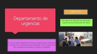 Departamento de
urgencias
Es una unidad integral que funciona para recibir, estabilizar
y manejar a los pacientes que presenten una complicación
que requiera de asistencia médica inmediata
OBJETIVO
Recuperar la salud de los pacientes,
siguiendo los protocolos de salud.
 