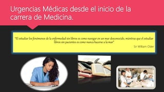 Urgencias Médicas desde el inicio de la
carrera de Medicina.
“El estudiar los fenómenos de la enfermedad sin libros es como navegar en un mar desconocido, mientras que el estudiar
libros sin pacientes es como nunca hacerse a la mar”
Sir William Osler
 