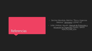 Referencias
• Sánchez Mendiola, Melchor. “Ética y Urgencias
Médicas”. Seminario.1.(2014):1-10
• Julián Jiménez, Agustín. Manual de Protocolos y
Actuación en Urgencias. España.: BAYER
HEALTHCARE,2014
 