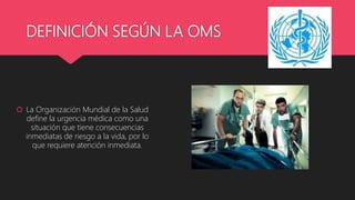 DEFINICIÓN SEGÚN LA OMS
 La Organización Mundial de la Salud
define la urgencia médica como una
situación que tiene consecuencias
inmediatas de riesgo a la vida, por lo
que requiere atención inmediata.
 