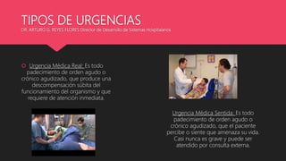 TIPOS DE URGENCIAS
DR. ARTURO G. REYES FLORES Director de Desarrollo de Sistemas Hospitalarios
 Urgencia Médica Real: Es todo
padecimiento de orden agudo o
crónico agudizado, que produce una
descompensación súbita del
funcionamiento del organismo y que
requiere de atención inmediata.
Urgencia Médica Sentida: Es todo
padecimiento de orden agudo o
crónico agudizado, que el paciente
percibe o siente que amenaza su vida.
Casi nunca es grave y puede ser
atendido por consulta externa.
 