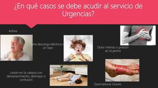 ¿En qué casos se debe acudir al servicio de
Urgencias?
Asfixia
Lesión en la cabeza con
desvanecimiento, desmayo o
confusión
Una descarga eléctrica o
un rayo
Quemaduras Graves
Dolor intenso o presión
en el pecho
 