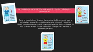 LA DIFERENCIA ENTRE LA VIDA Y LA MUERTE ESTÁ EN TUS MANOS
¡INFORMATE!
Tener el conocimiento de estos signos es de vital importancia para la
sociedad en general, la población debe saber distinguir cuando los
signos que presentan se trata de una urgencia ya que eso podrá salvar su
vida, pues así la atención que reciba será a tiempo para alejar de la
muerte al paciente.
 