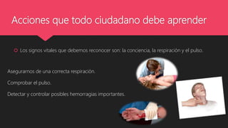 Acciones que todo ciudadano debe aprender
 Los signos vitales que debemos reconocer son: la conciencia, la respiración y el pulso.
Asegurarnos de una correcta respiración.
Comprobar el pulso.
Detectar y controlar posibles hemorragias importantes.
 