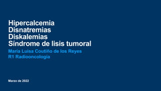 Marzo de 2022
Hipercalcemia
Disnatremias
Diskalemias
Síndrome de lisis tumoral
María Luisa Coutiño de los Reyes
R1 Radiooncología
 
