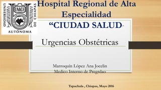 Hospital Regional de Alta
Especialidad
“CIUDAD SALUD”
Urgencias Obstétricas
Tapachula , Chiapas, Mayo 2016
Marroquín López Ana Jocelin
Medico Interno de Pregrdao
 