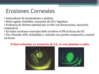 Erosiones Corneales
• Antecedente de traumatismo o arañazo
• Dolor agudo, fotofobia, sensación de CE y lagrimeo
• Evidencia de defecto epitelial que se tiñe con fluoresceína, inyección
conjuntival
• En todas erosiones corneales debe evertirse el PS en busca de CE
• Tto: Pomada ATB, ciclopléjico y oclusión con parche compresivo, control
24 horas.

     Evitar oclusión en usuarios de LC, tx con plantas o uñas
 