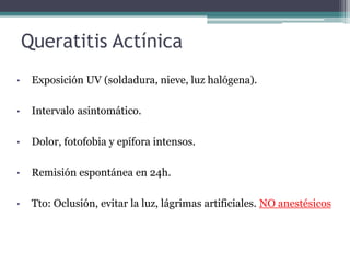 Queratitis Actínica
•    Exposición UV (soldadura, nieve, luz halógena).

•    Intervalo asintomático.

•    Dolor, fotofobia y epífora intensos.

•    Remisión espontánea en 24h.

•    Tto: Oclusión, evitar la luz, lágrimas artificiales. NO anestésicos
 
