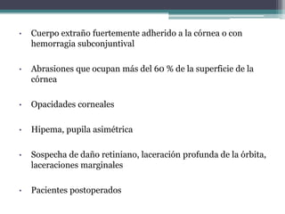 •   Cuerpo extraño fuertemente adherido a la córnea o con
    hemorragia subconjuntival

•   Abrasiones que ocupan más del 60 % de la superficie de la
    córnea

•   Opacidades corneales

•   Hipema, pupila asimétrica

•   Sospecha de daño retiniano, laceración profunda de la órbita,
    laceraciones marginales

•   Pacientes postoperados
 
