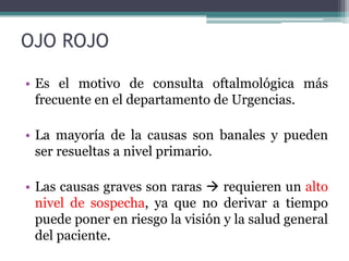 OJO ROJO

• Es el motivo de consulta oftalmológica más
  frecuente en el departamento de Urgencias.

• La mayoría de la causas son banales y pueden
  ser resueltas a nivel primario.

• Las causas graves son raras  requieren un alto
  nivel de sospecha, ya que no derivar a tiempo
  puede poner en riesgo la visión y la salud general
  del paciente.
 