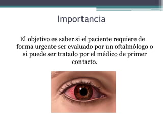 Importancia

 El objetivo es saber si el paciente requiere de
forma urgente ser evaluado por un oftalmólogo o
  si puede ser tratado por el médico de primer
                    contacto.
 