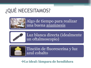 ¿QUÉ NECESITAMOS?

        Algo de tiempo para realizar
        una buena anamnesis

        Luz blanca directa (idealmente
        un oftalmoscopio)

        Tinción de fluoresceína y luz
        azul cobalto

     Lo ideal: lámpara de hendidura
 