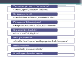 ¿Cuánto tiempo tiene con los síntomas?
• ¿Dolor?, ¿picor?, ¿escozor?, ¿fotofobia?

¿Es usuario/a de LC?
• ¿Desde cuándo no las usa?, ¿duerme con ellas?

¿Antecedente de traumatismo?
• ¿Golpe contuso?, ¿con el dedo?, ¿con una rama?

¿Usa algún tipo de colirio?
• ¿Para la presión?, ¿lágrimas?

¿Nota que ve menos?
• ¿Pérdida visual brusca o ha sido progresiva desde hace meses?

¿Tiene secreción?
• ¿Abundante, mucosa, purulenta?

¿Ha sido operado recientemente?
 