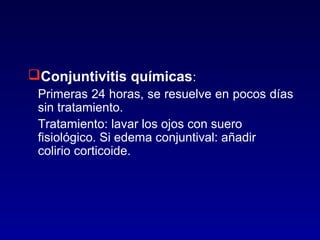 Conjuntivitis químicas:
Primeras 24 horas, se resuelve en pocos días
sin tratamiento.
Tratamiento: lavar los ojos con suero
fisiológico. Si edema conjuntival: añadir
colirio corticoide.

 