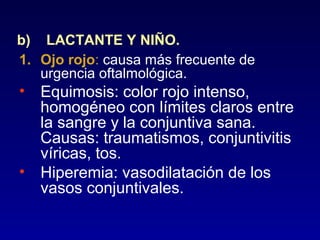 b) LACTANTE Y NIÑO.
1. Ojo rojo: causa más frecuente de
urgencia oftalmológica.

• Equimosis: color rojo intenso,
homogéneo con límites claros entre
la sangre y la conjuntiva sana.
Causas: traumatismos, conjuntivitis
víricas, tos.
• Hiperemia: vasodilatación de los
vasos conjuntivales.

 