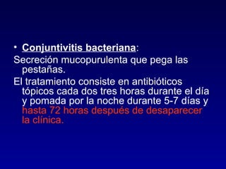 • Conjuntivitis bacteriana:
Secreción mucopurulenta que pega las
pestañas.
El tratamiento consiste en antibióticos
tópicos cada dos tres horas durante el día
y pomada por la noche durante 5-7 días y
hasta 72 horas después de desaparecer
la clínica.

 