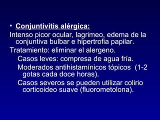 • Conjuntivitis alérgica:
Intenso picor ocular, lagrimeo, edema de la
conjuntiva bulbar e hipertrofia papilar.
Tratamiento: eliminar el alergeno.
Casos leves: compresa de agua fría.
Moderados antihistamínicos tópicos (1-2
gotas cada doce horas).
Casos severos se pueden utilizar colirio
corticoideo suave (fluorometolona).

 