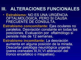 III. ALTERACIONES FUNCIONALES
• Estrabismo: NO ES UNA URGÉNCIA
OFTALMOLÓGICA, PERO SI CAUSA
FRECUENTE DE CONSULTA.
Estrabismo concomitante: Ejes oculares no
paralelos. Desviación constante en todas las
posiciones. Evaluación por oftalmólogo si
persiste más de 12 semanas.
Estrabismo incomitante: La desviación
aumenta en alguna posición de la mirada.
Descartar patológia neurológica urgente
(pares craneales III,IV,VI alteración del
tronco encefálico o miopatías).

 