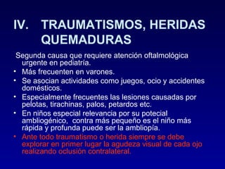 IV. TRAUMATISMOS, HERIDAS
QUEMADURAS
Segunda causa que requiere atención oftalmológica
urgente en pediatría.
• Más frecuenten en varones.
• Se asocian actividades como juegos, ocio y accidentes
domésticos.
• Especialmente frecuentes las lesiones causadas por
pelotas, tirachinas, palos, petardos etc.
• En niños especial relevancia por su potecial
ambliogénico, contra más pequeño es el niño más
rápida y profunda puede ser la ambliopía.
• Ante todo traumatismo o herida siempre se debe
explorar en primer lugar la agudeza visual de cada ojo
realizando oclusión contralateral.

 